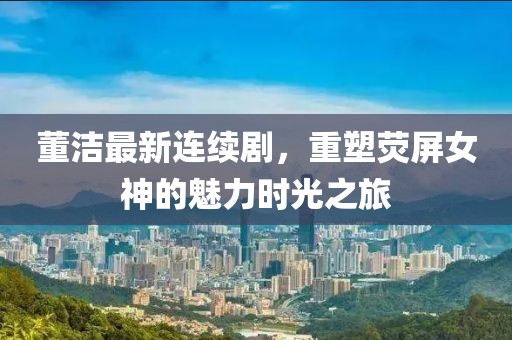 董洁最新连续剧，重塑荧屏女神的魅力时光之旅