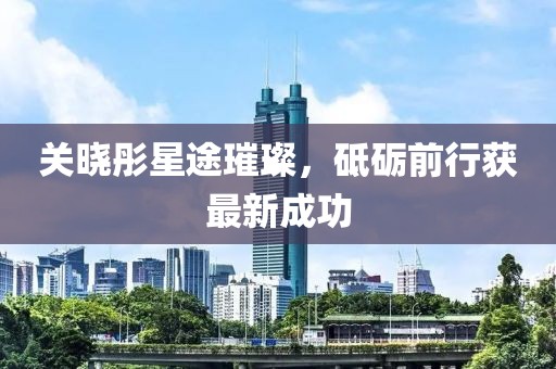 关晓彤星途璀璨，砥砺前行获最新成功