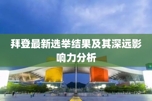 拜登最新选举结果及其深远影响力分析