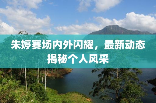 朱婷赛场内外闪耀，最新动态揭秘个人风采