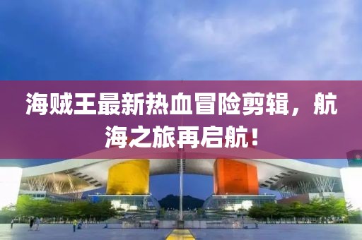 海贼王最新热血冒险剪辑，航海之旅再启航！