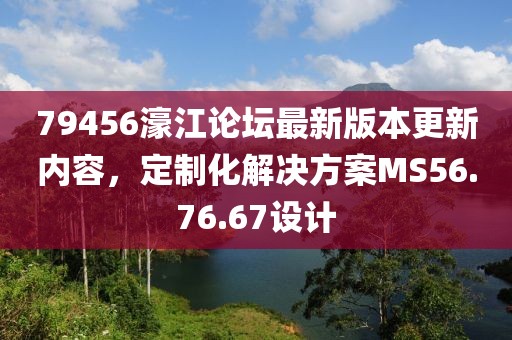 79456濠江论坛最新版本更新内容，定制化解决方案MS56.76.67设计