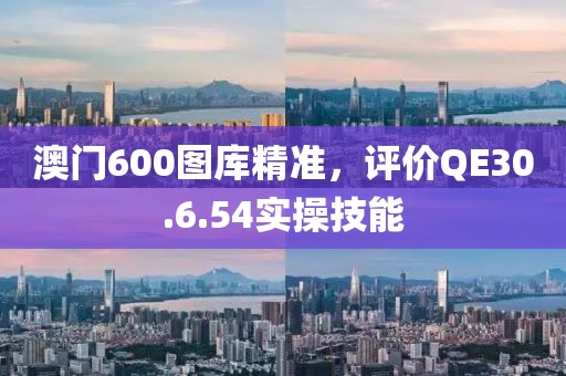澳门600图库精准，评价QE30.6.54实操技能