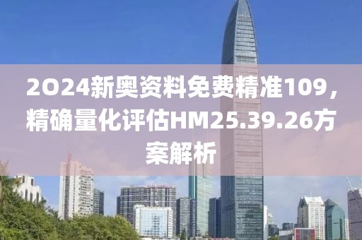 2O24新奥资料免费精准109，精确量化评估HM25.39.26方案解析