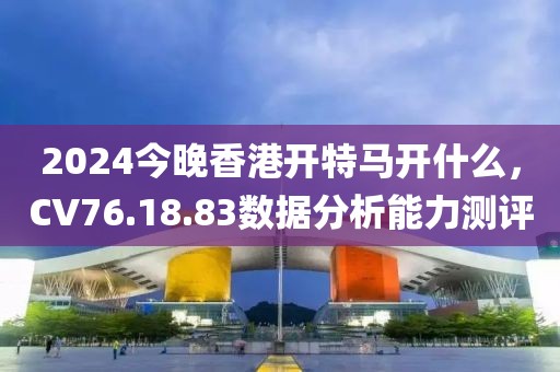 2024今晚香港开特马开什么，CV76.18.83数据分析能力测评