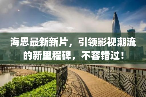 海思最新新片，引领影视潮流的新里程碑，不容错过！
