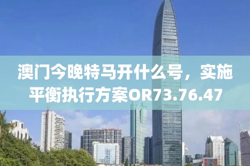 澳门今晚特马开什么号，实施平衡执行方案OR73.76.47