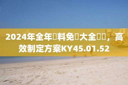 2024年全年資料免費大全優勢，高效制定方案KY45.01.52