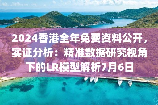 2024香港全年免费资料公开，实证分析：精准数据研究视角下的LR模型解析7月6日