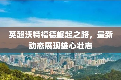 英超沃特福德崛起之路，最新动态展现雄心壮志