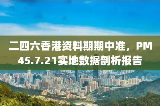 二四六香港资料期期中准，PM45.7.21实地数据剖析报告