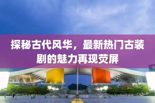 探秘古代风华，最新热门古装剧的魅力再现荧屏
