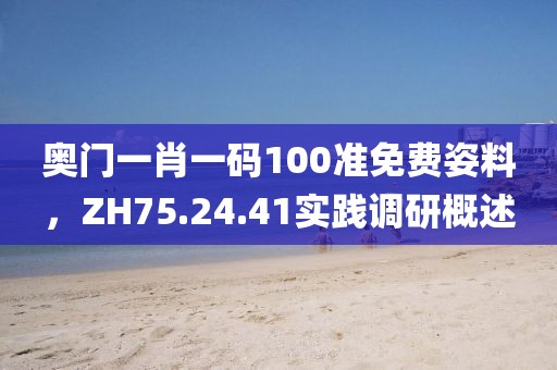 奥门一肖一码100准免费姿料，ZH75.24.41实践调研概述