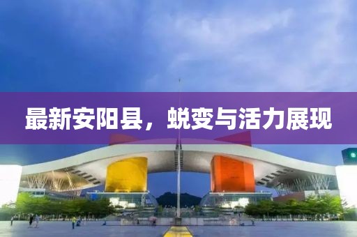 最新安阳县，蜕变与活力展现