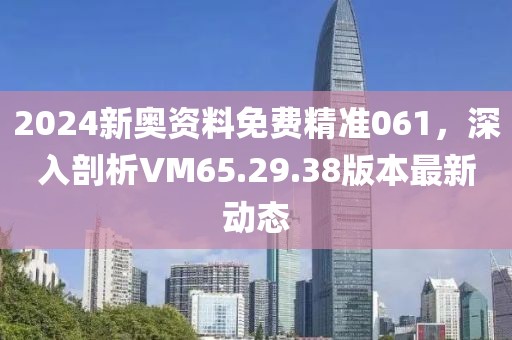 2024新奥资料免费精准061，深入剖析VM65.29.38版本最新动态