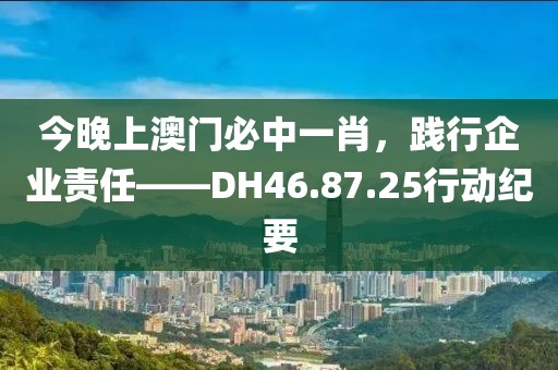 今晚上澳门必中一肖，践行企业责任——DH46.87.25行动纪要