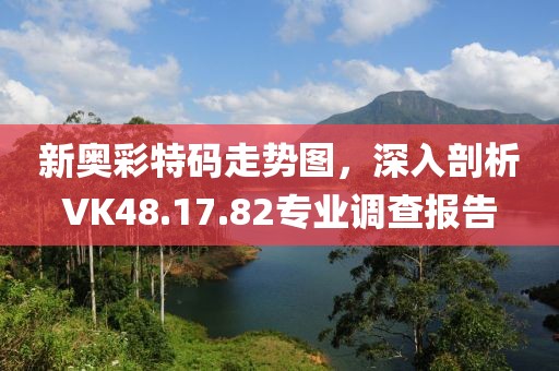 新奥彩特码走势图，深入剖析VK48.17.82专业调查报告