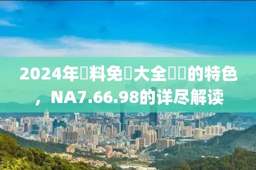 2024年資料免費大全優勢的特色，NA7.66.98的详尽解读