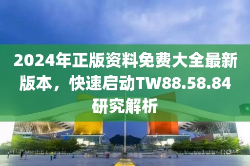 2024年正版资料免费大全最新版本，快速启动TW88.58.84研究解析