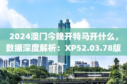 2024澳门今晚开特马开什么，数据深度解析：XP52.03.78版