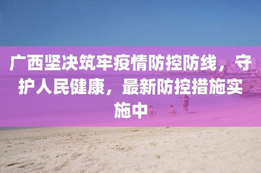广西坚决筑牢疫情防控防线，守护人民健康，最新防控措施实施中