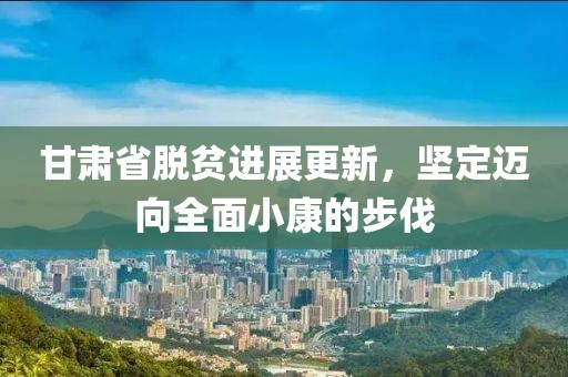 甘肃省脱贫进展更新，坚定迈向全面小康的步伐