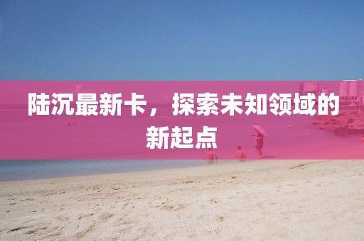 陆沉最新卡，探索未知领域的新起点