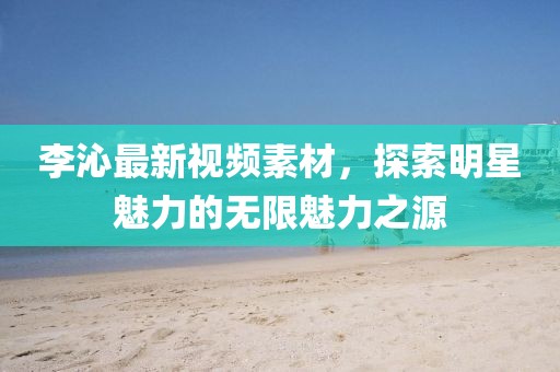 李沁最新视频素材，探索明星魅力的无限魅力之源