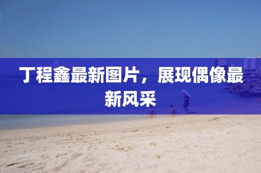 丁程鑫最新图片，展现偶像最新风采