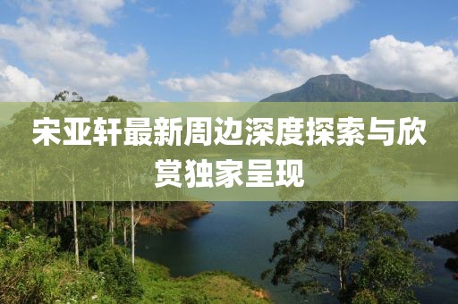 宋亚轩最新周边深度探索与欣赏独家呈现