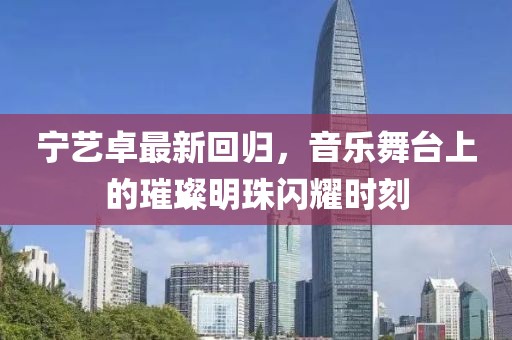 宁艺卓最新回归，音乐舞台上的璀璨明珠闪耀时刻