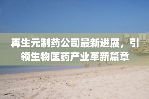 再生元制药公司最新进展，引领生物医药产业革新篇章