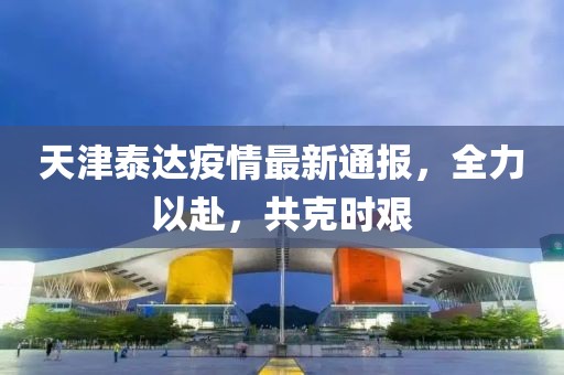 天津泰达疫情最新通报，全力以赴，共克时艰
