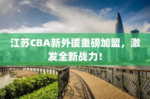江苏CBA新外援重磅加盟，激发全新战力！