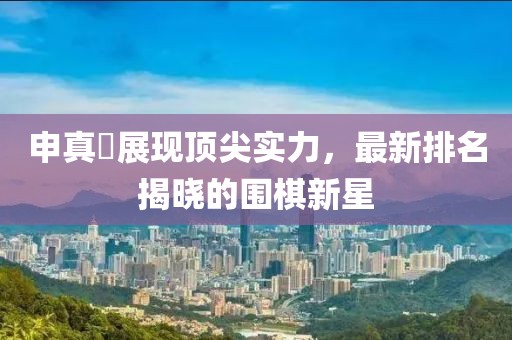 申真谞展现顶尖实力，最新排名揭晓的围棋新星