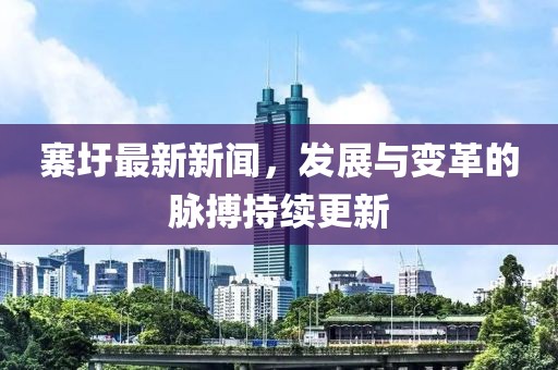 寨圩最新新闻，发展与变革的脉搏持续更新