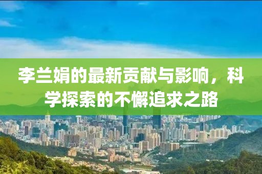 李兰娟的最新贡献与影响，科学探索的不懈追求之路