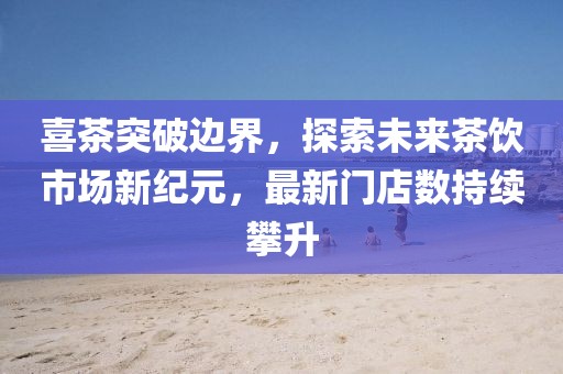 喜茶突破边界，探索未来茶饮市场新纪元，最新门店数持续攀升
