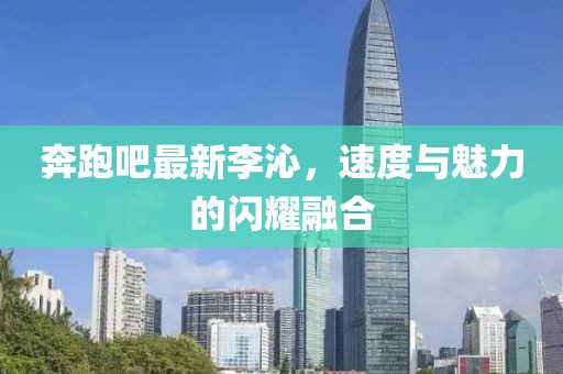 奔跑吧最新李沁，速度与魅力的闪耀融合