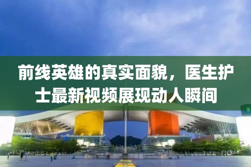 前线英雄的真实面貌，医生护士最新视频展现动人瞬间