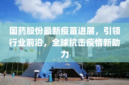 国药股份最新疫苗进展，引领行业前沿，全球抗击疫情新助力