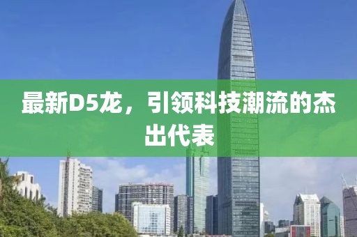 最新D5龙，引领科技潮流的杰出代表