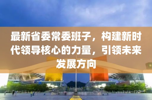 最新省委常委班子，构建新时代领导核心的力量，引领未来发展方向