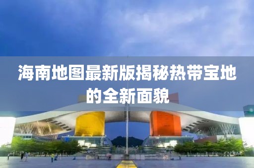 海南地图最新版揭秘热带宝地的全新面貌