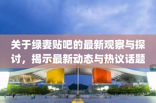 关于绿妻贴吧的最新观察与探讨，揭示最新动态与热议话题