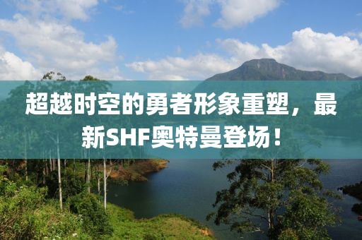 超越时空的勇者形象重塑，最新SHF奥特曼登场！