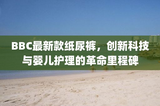 BBC最新款纸尿裤，创新科技与婴儿护理的革命里程碑
