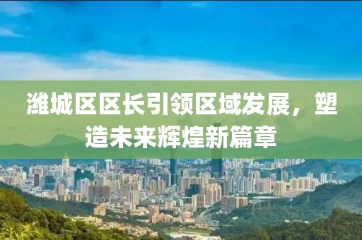 潍城区区长引领区域发展，塑造未来辉煌新篇章