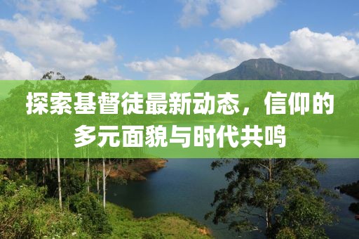 探索基督徒最新动态，信仰的多元面貌与时代共鸣
