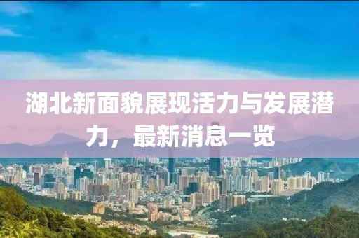 湖北新面貌展现活力与发展潜力，最新消息一览